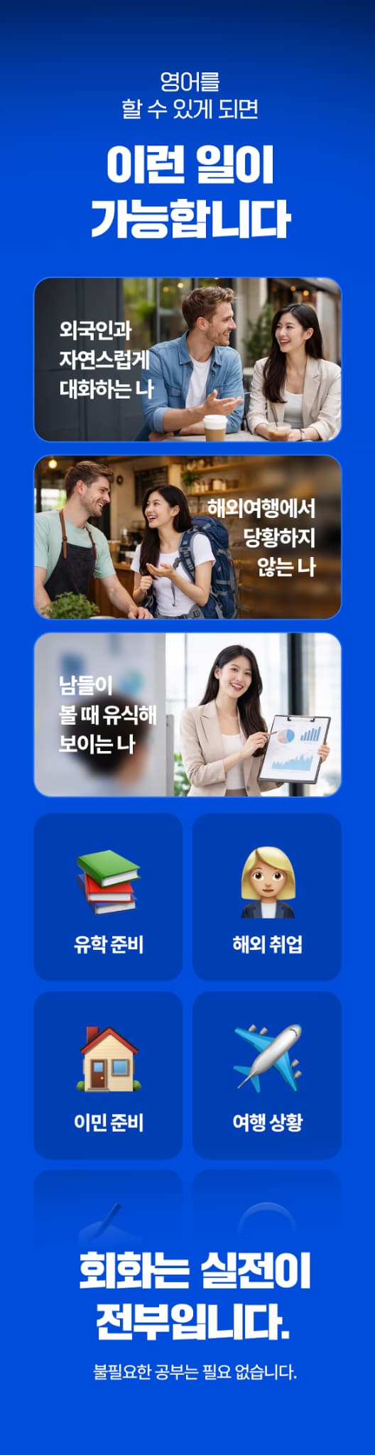 영어를 할 수 있게 되면 외국인과 자연스럽게 대화, 자유로운 해외 여행, 남들이 볼 때 유식해보이는 내가 될 수 있습니다. 회화는 실전이 전부입니다.